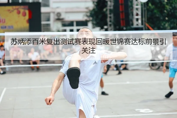 苏炳添百米复出测试赛表现回暖世锦赛达标前景引关注