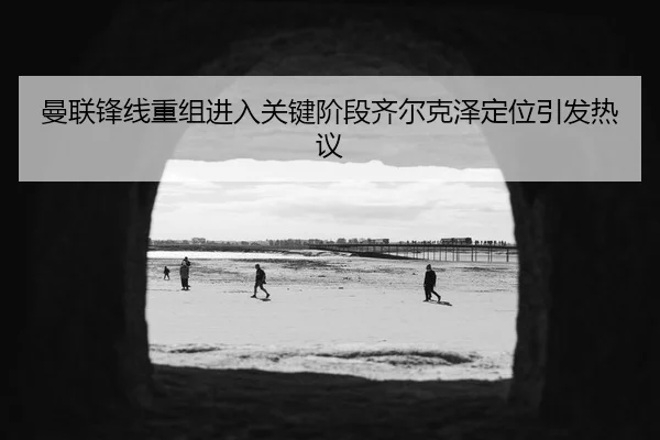 曼联锋线重组进入关键阶段齐尔克泽定位引发热议