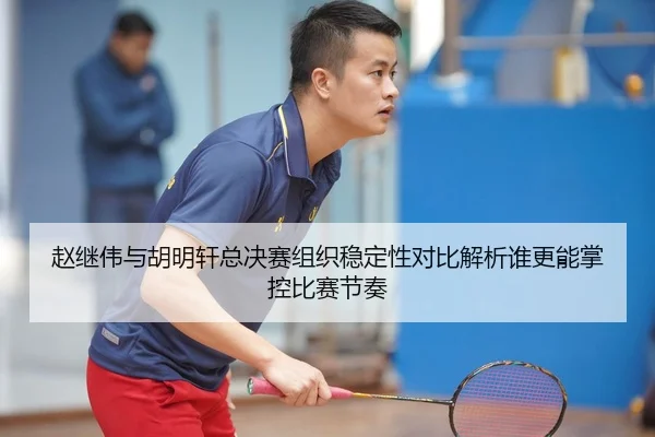 赵继伟与胡明轩总决赛组织稳定性对比解析谁更能掌控比赛节奏